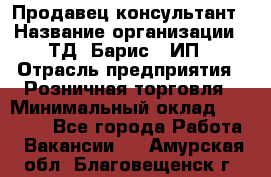 Продавец-консультант › Название организации ­ ТД "Барис", ИП › Отрасль предприятия ­ Розничная торговля › Минимальный оклад ­ 15 000 - Все города Работа » Вакансии   . Амурская обл.,Благовещенск г.